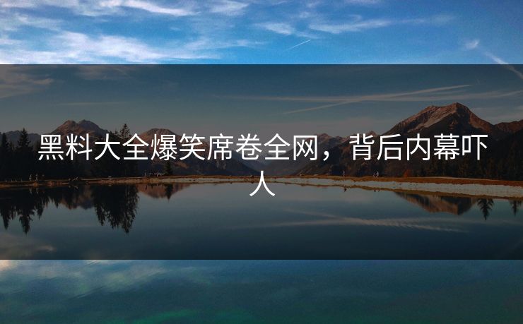 黑料大全爆笑席卷全网，背后内幕吓人