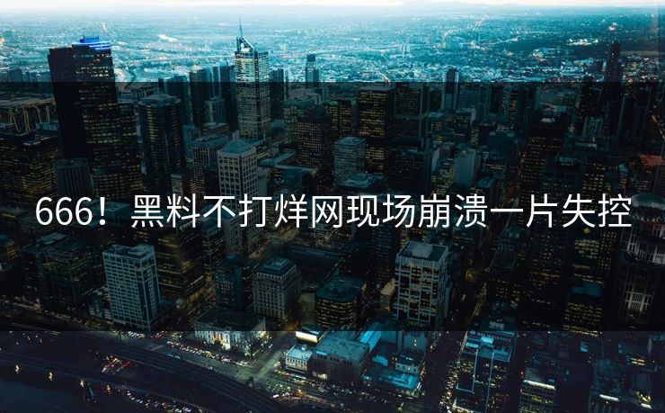 666！黑料不打烊网现场崩溃一片失控