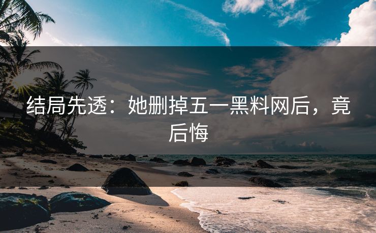 结局先透：她删掉五一黑料网后，竟后悔