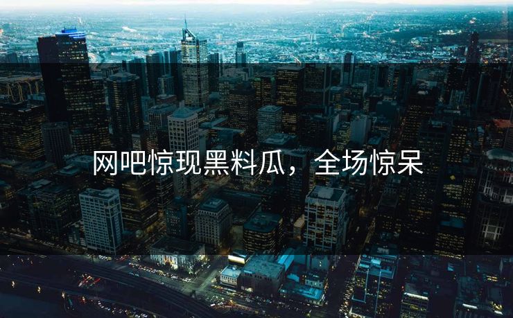网吧惊现黑料瓜，全场惊呆