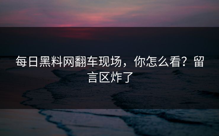 每日黑料网翻车现场，你怎么看？留言区炸了