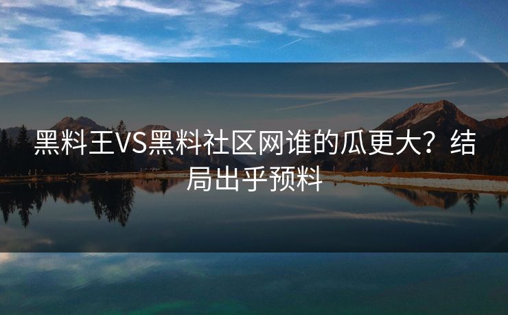 黑料王VS黑料社区网谁的瓜更大？结局出乎预料