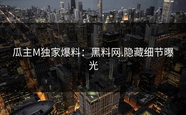 瓜主M独家爆料：黑料网.隐藏细节曝光
