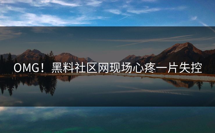 OMG！黑料社区网现场心疼一片失控