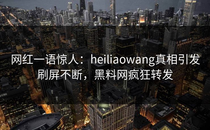 网红一语惊人：heiliaowang真相引发刷屏不断，黑料网疯狂转发