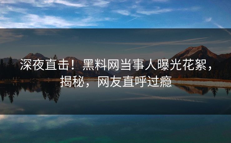深夜直击！黑料网当事人曝光花絮，揭秘，网友直呼过瘾