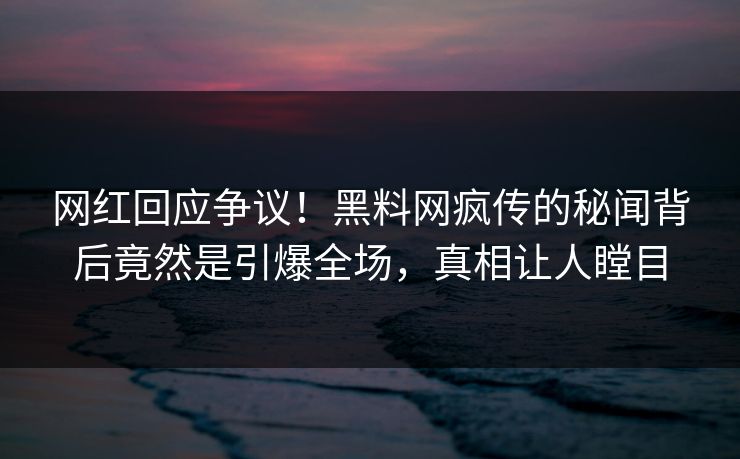 网红回应争议！黑料网疯传的秘闻背后竟然是引爆全场，真相让人瞠目