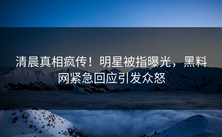 清晨真相疯传！明星被指曝光，黑料网紧急回应引发众怒