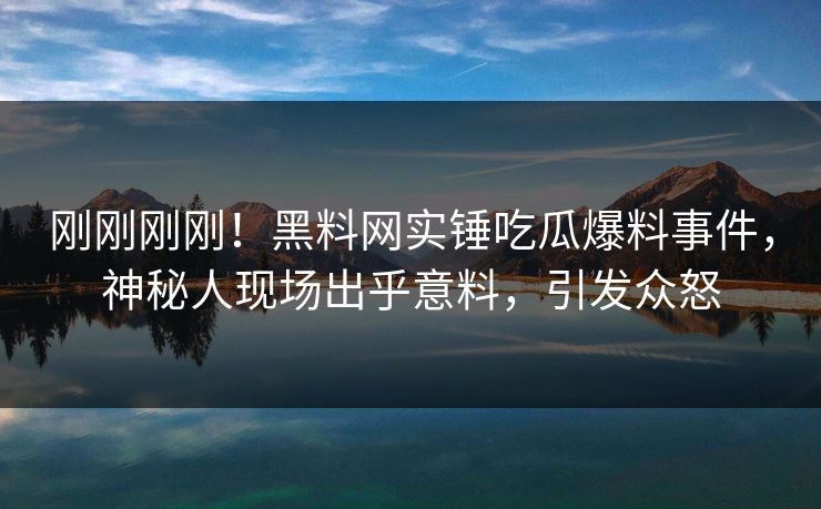 刚刚刚刚！黑料网实锤吃瓜爆料事件，神秘人现场出乎意料，引发众怒