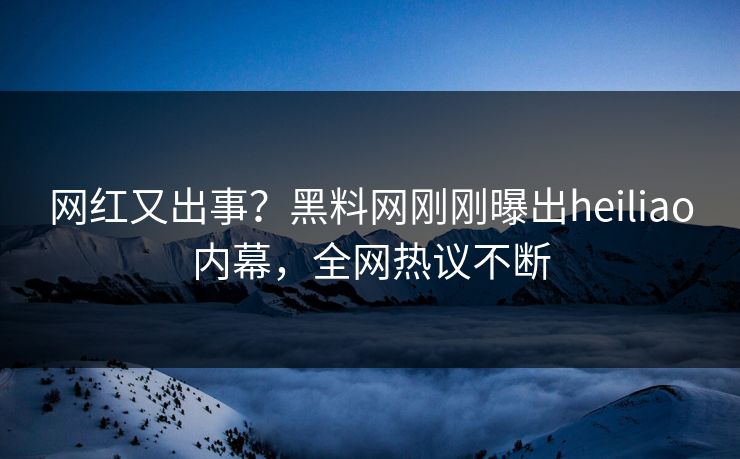 网红又出事？黑料网刚刚曝出heiliao内幕，全网热议不断