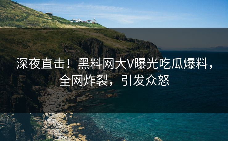 深夜直击！黑料网大V曝光吃瓜爆料，全网炸裂，引发众怒