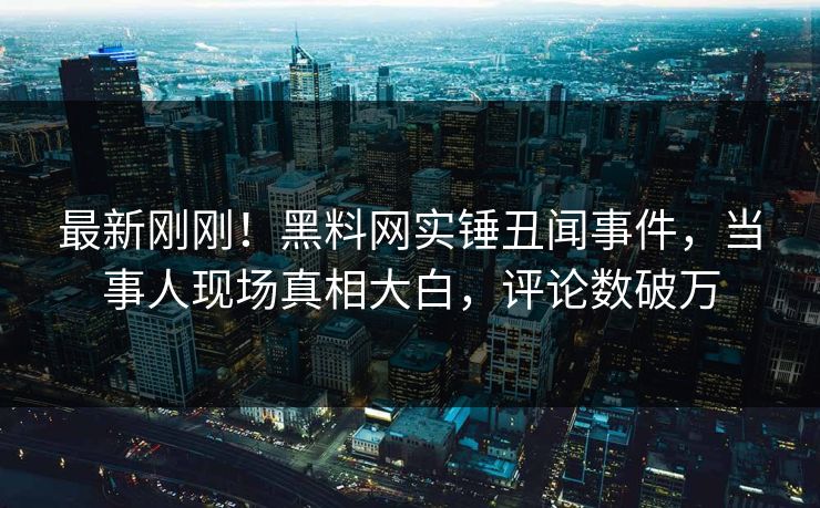 最新刚刚！黑料网实锤丑闻事件，当事人现场真相大白，评论数破万