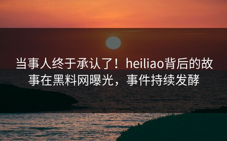 当事人终于承认了！heiliao背后的故事在黑料网曝光，事件持续发酵