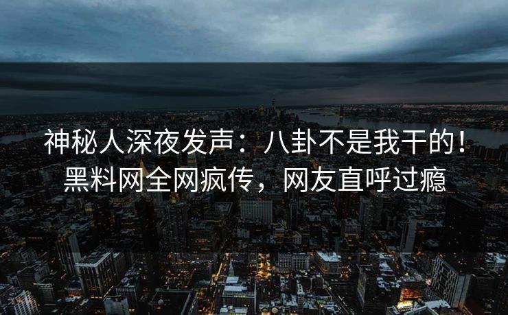 神秘人深夜发声：八卦不是我干的！黑料网全网疯传，网友直呼过瘾