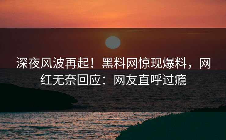 深夜风波再起！黑料网惊现爆料，网红无奈回应：网友直呼过瘾