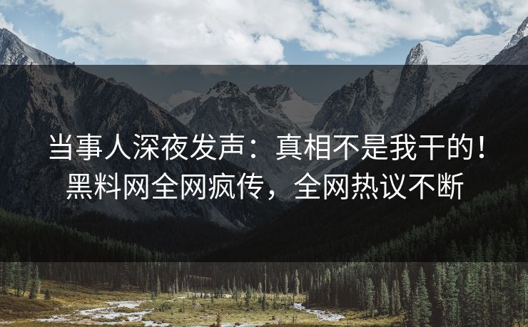 当事人深夜发声：真相不是我干的！黑料网全网疯传，全网热议不断