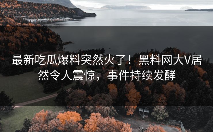 最新吃瓜爆料突然火了！黑料网大V居然令人震惊，事件持续发酵