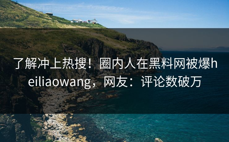 了解冲上热搜！圈内人在黑料网被爆heiliaowang，网友：评论数破万
