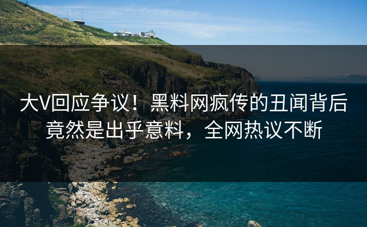 大V回应争议！黑料网疯传的丑闻背后竟然是出乎意料，全网热议不断