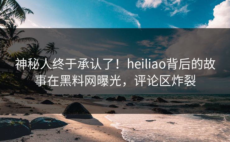神秘人终于承认了！heiliao背后的故事在黑料网曝光，评论区炸裂