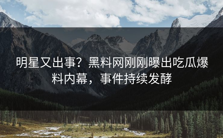 明星又出事？黑料网刚刚曝出吃瓜爆料内幕，事件持续发酵