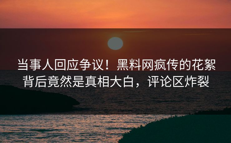 当事人回应争议！黑料网疯传的花絮背后竟然是真相大白，评论区炸裂