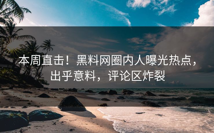 本周直击！黑料网圈内人曝光热点，出乎意料，评论区炸裂