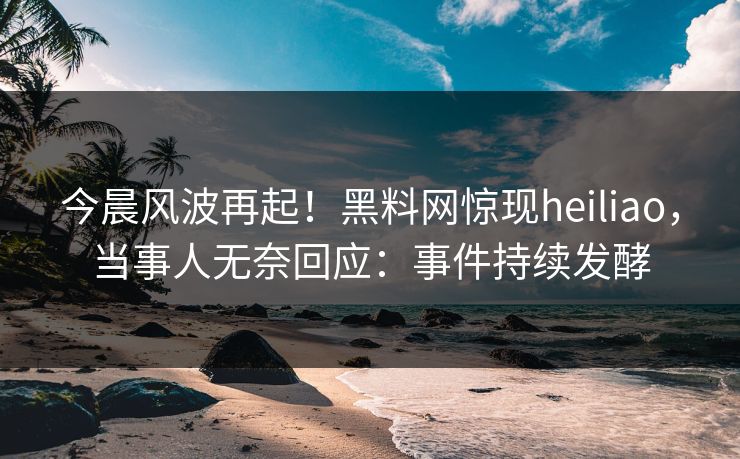 今晨风波再起！黑料网惊现heiliao，当事人无奈回应：事件持续发酵