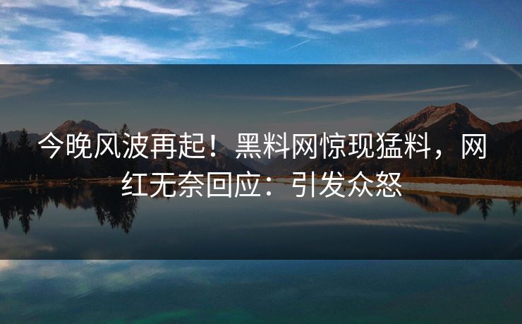 今晚风波再起！黑料网惊现猛料，网红无奈回应：引发众怒