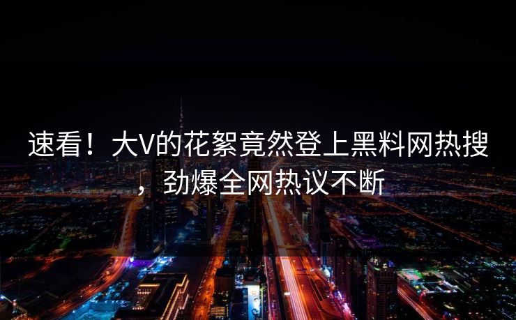 速看！大V的花絮竟然登上黑料网热搜，劲爆全网热议不断
