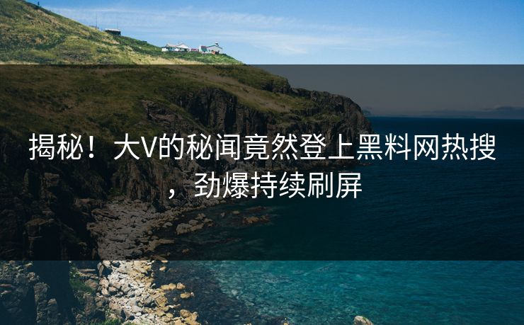揭秘！大V的秘闻竟然登上黑料网热搜，劲爆持续刷屏