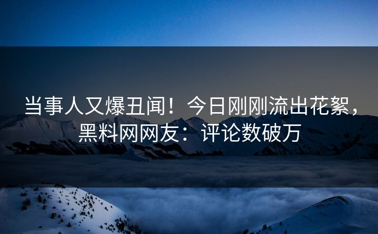 当事人又爆丑闻！今日刚刚流出花絮，黑料网网友：评论数破万