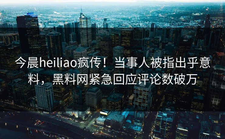 今晨heiliao疯传!当事人被指出乎意料,黑料网紧急回应评论数破万