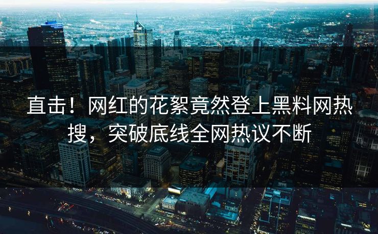 直击!网红的花絮竟然登上黑料网热搜,突破底线全网热议不断