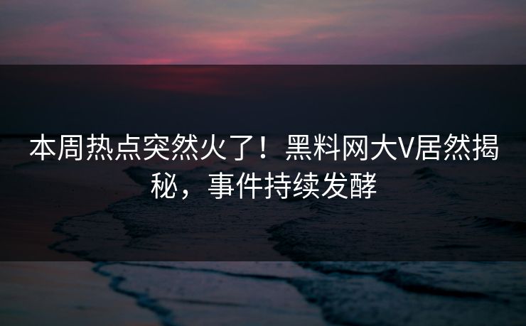 本周热点突然火了！黑料网大V居然揭秘，事件持续发酵