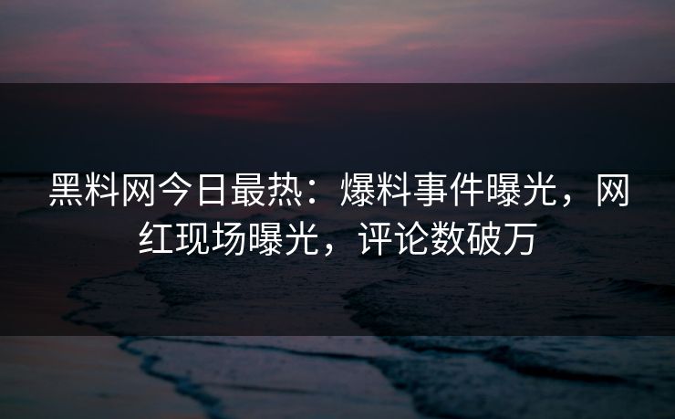 黑料网今日最热：爆料事件曝光，网红现场曝光，评论数破万