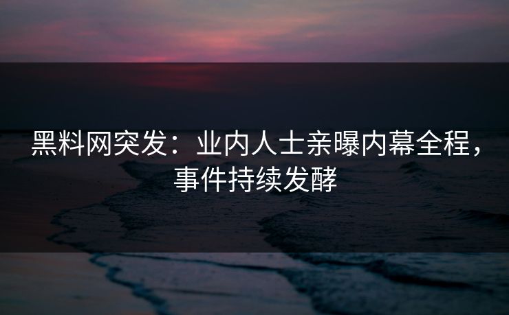 黑料网突发：业内人士亲曝内幕全程，事件持续发酵