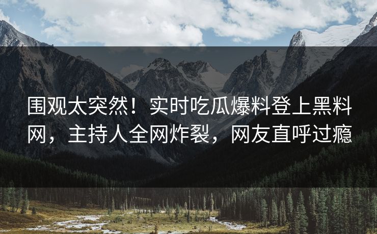 围观太突然！实时吃瓜爆料登上黑料网，主持人全网炸裂，网友直呼过瘾