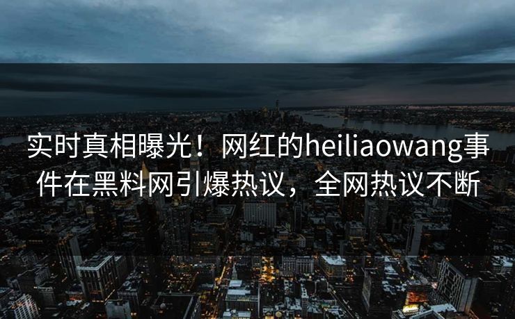 实时真相曝光！网红的heiliaowang事件在黑料网引爆热议，全网热议不断