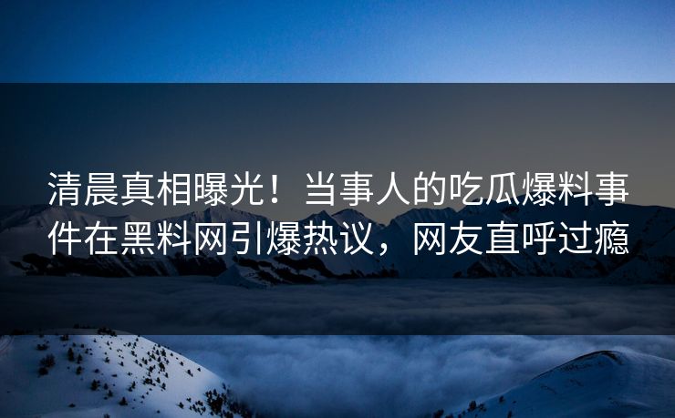 清晨真相曝光！当事人的吃瓜爆料事件在黑料网引爆热议，网友直呼过瘾
