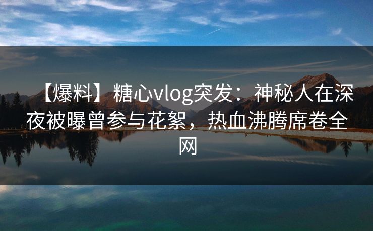 【爆料】糖心vlog突发：神秘人在深夜被曝曾参与花絮，热血沸腾席卷全网