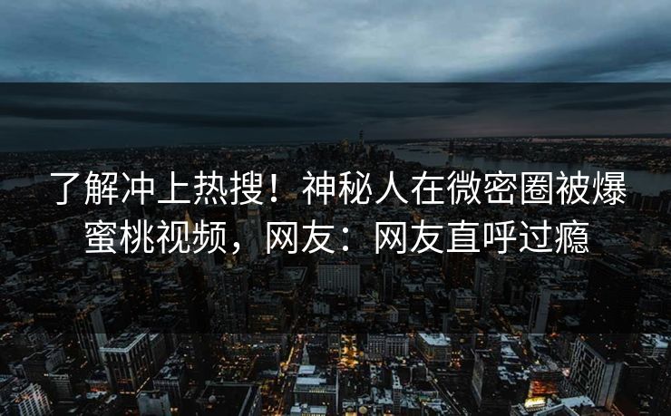 了解冲上热搜！神秘人在微密圈被爆蜜桃视频，网友：网友直呼过瘾