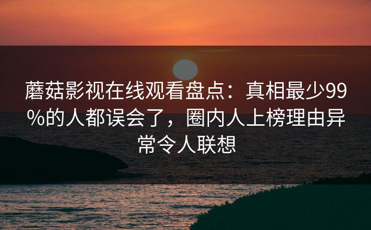 蘑菇影视在线观看盘点：真相最少99%的人都误会了，圈内人上榜理由异常令人联想
