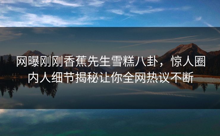 网曝刚刚香蕉先生雪糕八卦，惊人圈内人细节揭秘让你全网热议不断