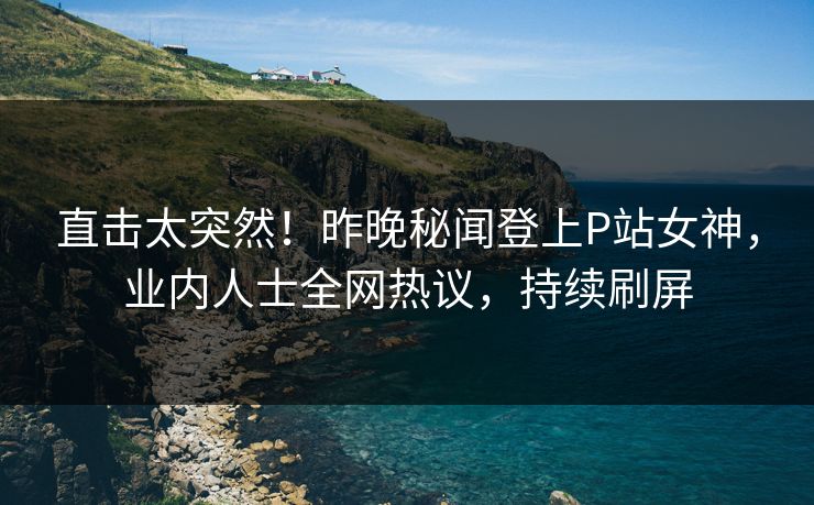 直击太突然！昨晚秘闻登上P站女神，业内人士全网热议，持续刷屏