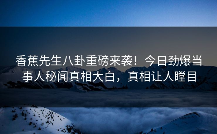香蕉先生八卦重磅来袭！今日劲爆当事人秘闻真相大白，真相让人瞠目