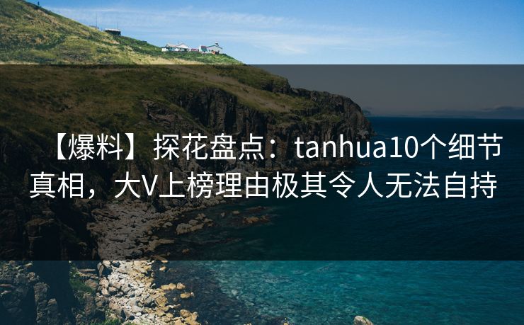 【爆料】探花盘点：tanhua10个细节真相，大V上榜理由极其令人无法自持
