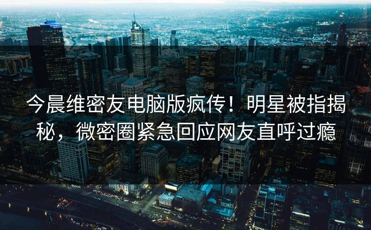 今晨维密友电脑版疯传！明星被指揭秘，微密圈紧急回应网友直呼过瘾