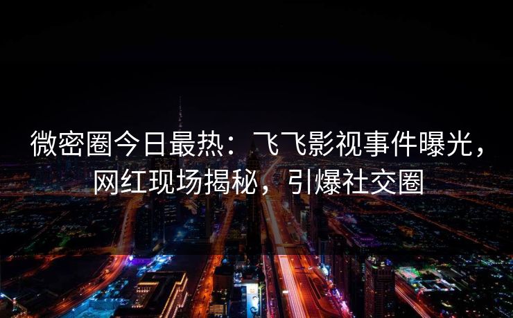 微密圈今日最热：飞飞影视事件曝光，网红现场揭秘，引爆社交圈