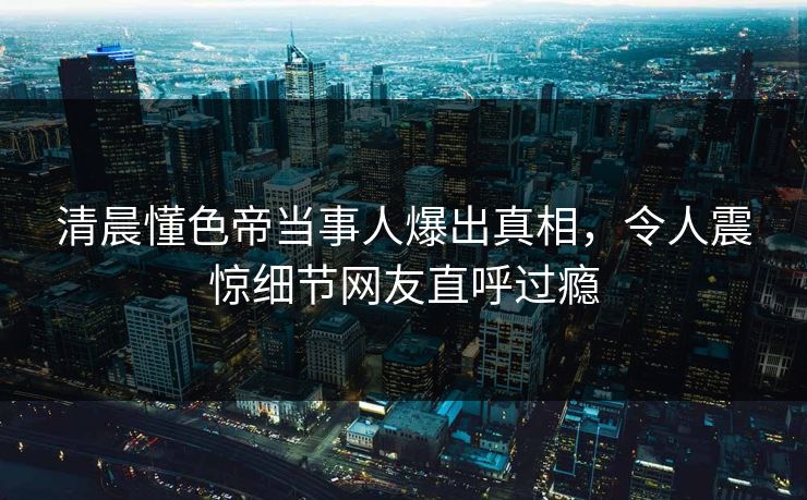 清晨懂色帝当事人爆出真相，令人震惊细节网友直呼过瘾